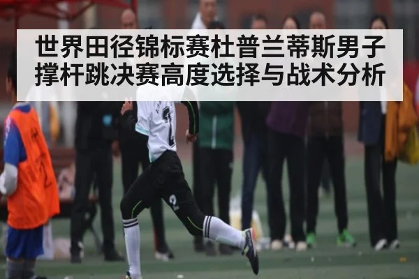 世界田径锦标赛杜普兰蒂斯男子撑杆跳决赛高度选择与战术分析
